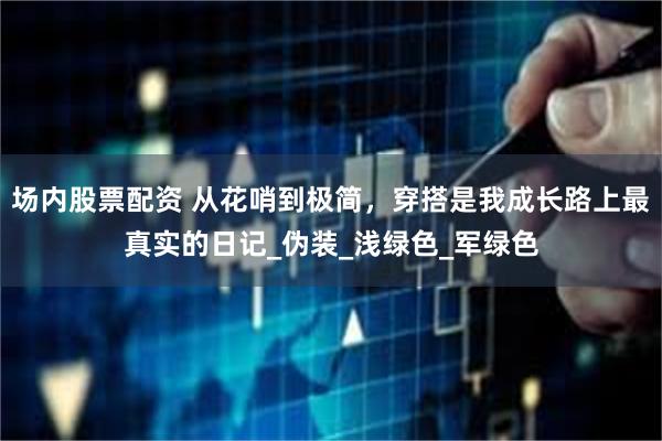 场内股票配资 从花哨到极简，穿搭是我成长路上最真实的日记_伪装_浅绿色_军绿色