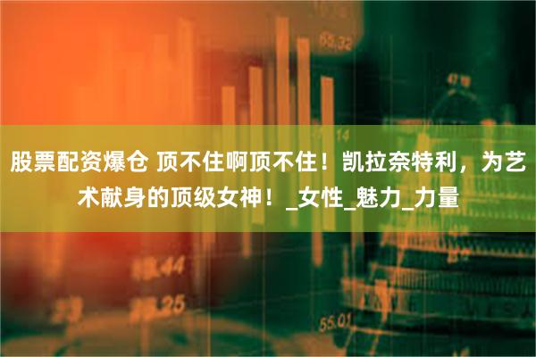 股票配资爆仓 顶不住啊顶不住！凯拉奈特利，为艺术献身的顶级女神！_女性_魅力_力量