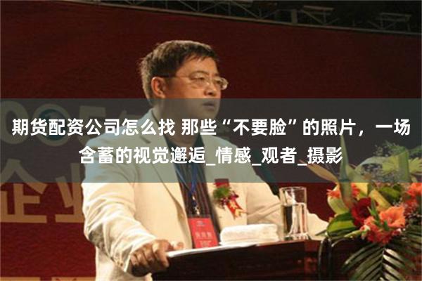 期货配资公司怎么找 那些“不要脸”的照片，一场含蓄的视觉邂逅_情感_观者_摄影