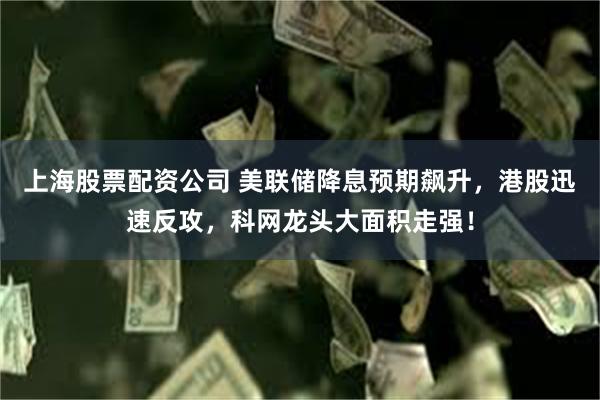上海股票配资公司 美联储降息预期飙升，港股迅速反攻，科网龙头大面积走强！