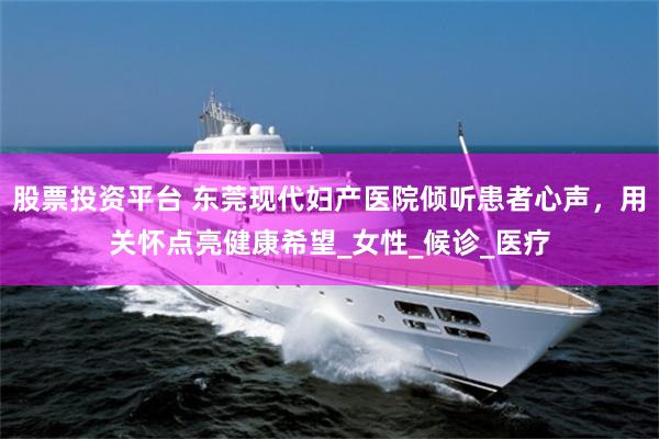 股票投资平台 东莞现代妇产医院倾听患者心声，用关怀点亮健康希望_女性_候诊_医疗
