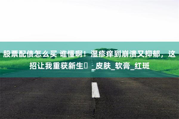 股票配债怎么买 谁懂啊！湿疹痒到崩溃又抑郁，这招让我重获新生​_皮肤_软膏_红斑