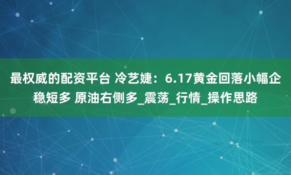 最权威的配资平台 冷艺婕：6.17黄金回落小幅企稳短多 原油右侧多_震荡_行情_操作思路