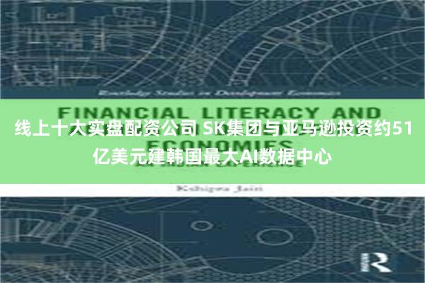 线上十大实盘配资公司 SK集团与亚马逊投资约51亿美元建韩国最大AI数据中心
