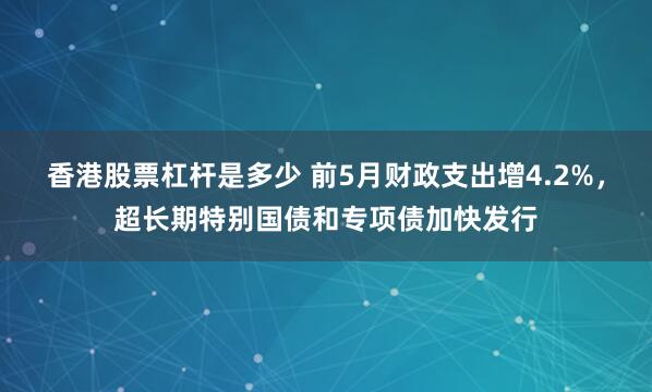 香港股票杠杆是多少 前5月财政支出增4.2%，超长期特别国债和专项债加快发行