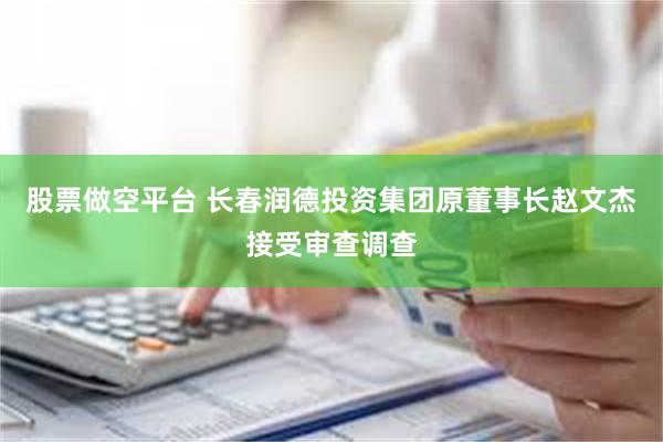 股票做空平台 长春润德投资集团原董事长赵文杰接受审查调查