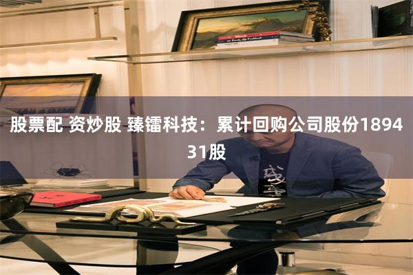 股票配 资炒股 臻镭科技：累计回购公司股份189431股