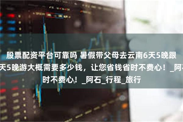 股票配资平台可靠吗 暑假带父母去云南6天5晚跟团游，云南6天5晚游大概需要多少钱，让您省钱省时不费心！_阿石_行程_旅行