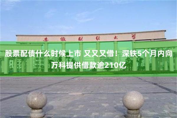 股票配债什么时候上市 又又又借！深铁5个月内向万科提供借款逾210亿