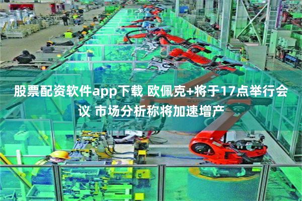 股票配资软件app下载 欧佩克+将于17点举行会议 市场分析称将加速增产