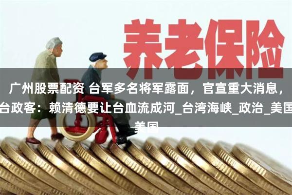 广州股票配资 台军多名将军露面，官宣重大消息，台政客：赖清德要让台血流成河_台湾海峡_政治_美国