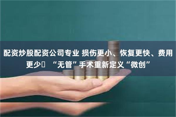 配资炒股配资公司专业 损伤更小、恢复更快、费用更少  “无管”手术重新定义“微创”