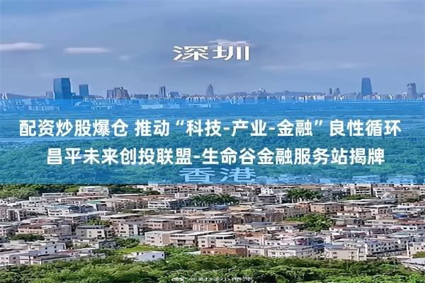 配资炒股爆仓 推动“科技-产业-金融”良性循环  昌平未来创投联盟-生命谷金融服务站揭牌