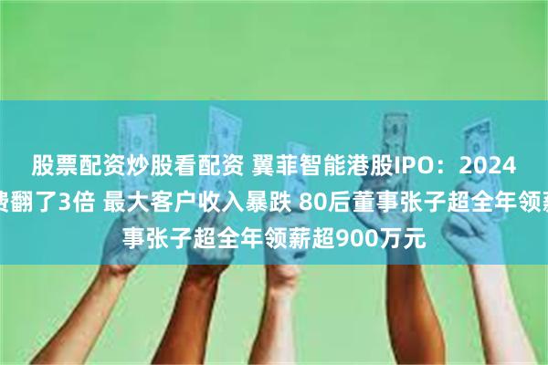 股票配资炒股看配资 翼菲智能港股IPO：2024年售后服务费翻了3倍 最大客户收入暴跌 80后董事张子超全年领薪超900万元