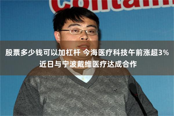 股票多少钱可以加杠杆 今海医疗科技午前涨超3% 近日与宁波戴维医疗达成合作