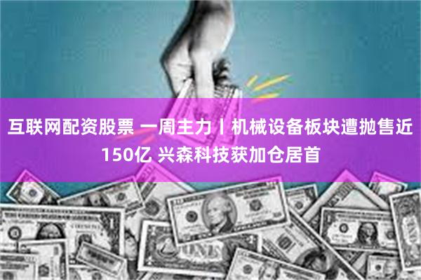 互联网配资股票 一周主力丨机械设备板块遭抛售近150亿 兴森科技获加仓居首