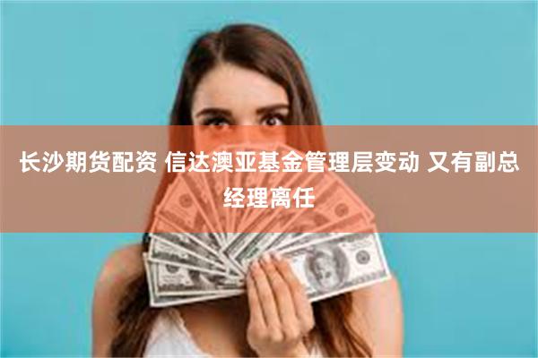 长沙期货配资 信达澳亚基金管理层变动 又有副总经理离任
