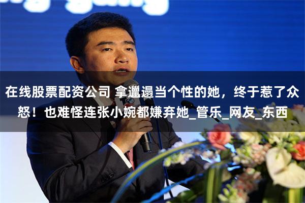 在线股票配资公司 拿邋遢当个性的她，终于惹了众怒！也难怪连张小婉都嫌弃她_管乐_网友_东西