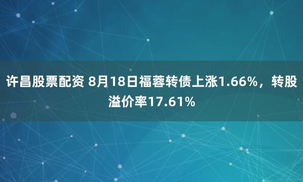 许昌股票配资 8月18日福蓉转债上涨1.66%，转股溢价率17.61%