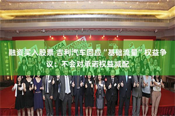 融资买入股票 吉利汽车回应“基础流量”权益争议：不会对承诺权益减配