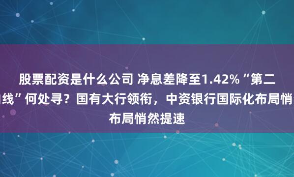 股票配资是什么公司 净息差降至1.42%“第二增长曲线”何处寻？国有大行领衔，中资银行国际化布局悄然提速