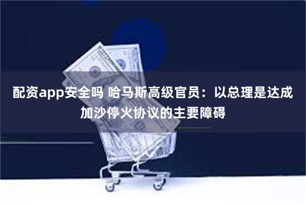 配资app安全吗 哈马斯高级官员：以总理是达成加沙停火协议的主要障碍
