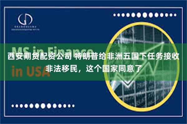 西安期货配资公司 特朗普给非洲五国下任务接收非法移民，这个国家同意了