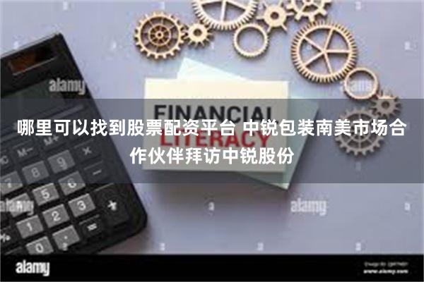 哪里可以找到股票配资平台 中锐包装南美市场合作伙伴拜访中锐股份