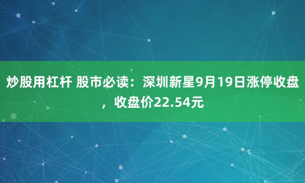 炒股用杠杆 股市必读：深圳新星9月19日涨停收盘，收盘价22.54元