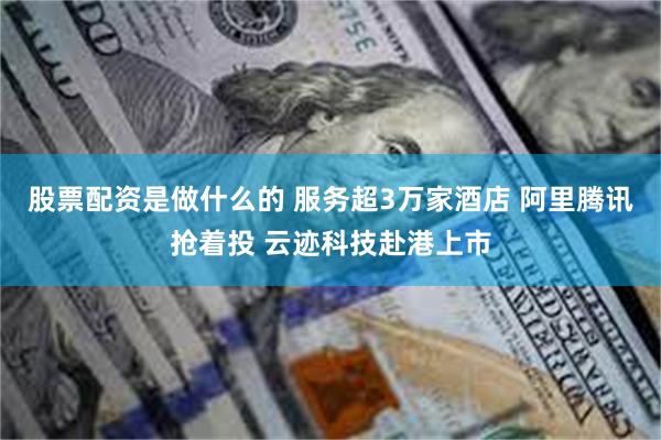 股票配资是做什么的 服务超3万家酒店 阿里腾讯抢着投 云迹科技赴港上市