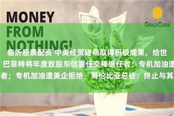 临沂股票配资 中美经贸磋商取得积极成果，给世界经济吃下“定心丸”；巴菲特将年度致股东信重任交棒继任者；专机加油遭美企拒绝，哥伦比亚总统：终止与其合作丨早报
