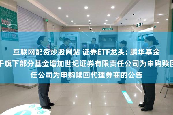 互联网配资炒股网站 证券ETF龙头: 鹏华基金管理有限公司关于旗下部分基金增加世纪证券有限责任公司为申购赎回代理券商的公告