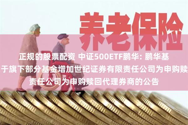 正规的股票配资 中证500ETF鹏华: 鹏华基金管理有限公司关于旗下部分基金增加世纪证券有限责任公司为申购赎回代理券商的公告