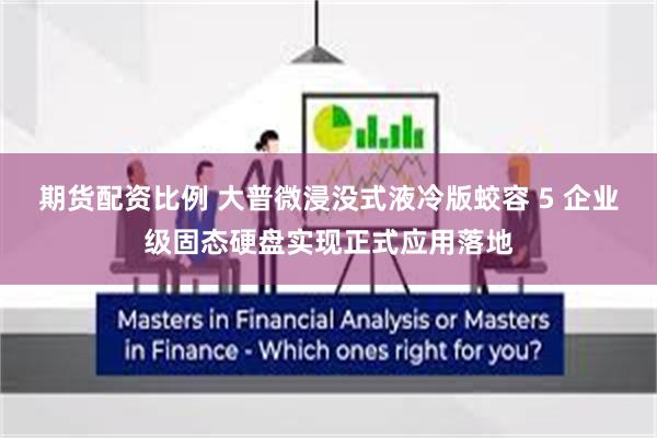 期货配资比例 大普微浸没式液冷版蛟容 5 企业级固态硬盘实现正式应用落地