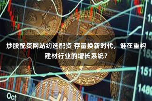 炒股配资网站约选配资 存量换新时代，谁在重构建材行业的增长系统？