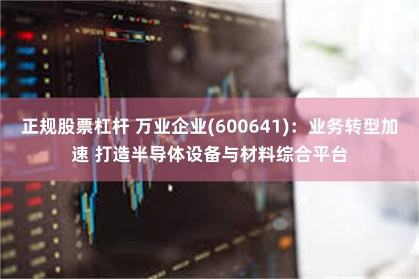 正规股票杠杆 万业企业(600641)：业务转型加速 打造半导体设备与材料综合平台