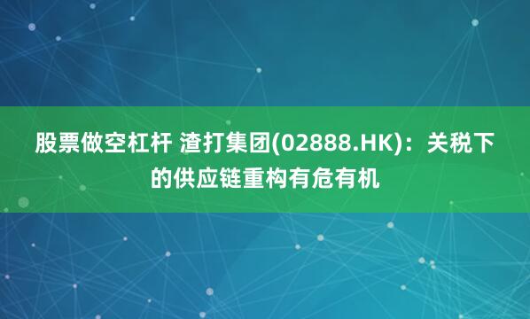 股票做空杠杆 渣打集团(02888.HK)：关税下的供应链重构有危有机