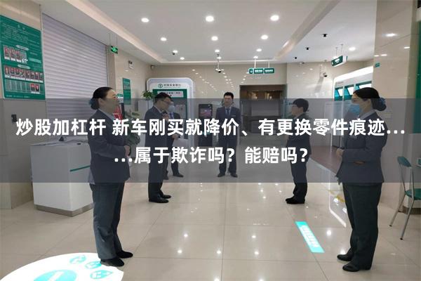 炒股加杠杆 新车刚买就降价、有更换零件痕迹……属于欺诈吗？能赔吗？