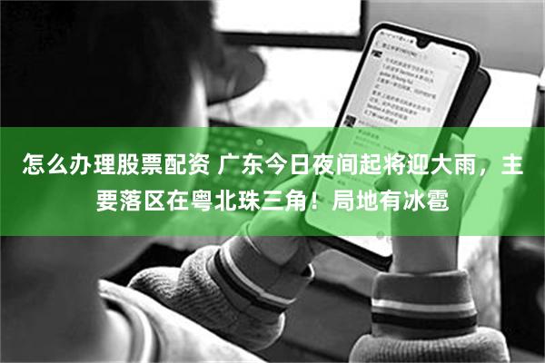怎么办理股票配资 广东今日夜间起将迎大雨，主要落区在粤北珠三角！局地有冰雹