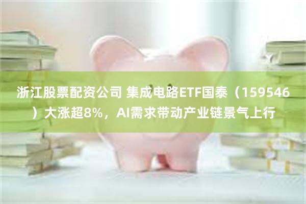 浙江股票配资公司 集成电路ETF国泰（159546）大涨超8%，AI需求带动产业链景气上行