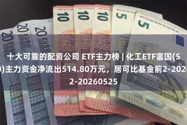 十大可靠的配资公司 ETF主力榜 | 化工ETF富国(516120)主力资金净流出514.80万元，居可比基金前2-20260525