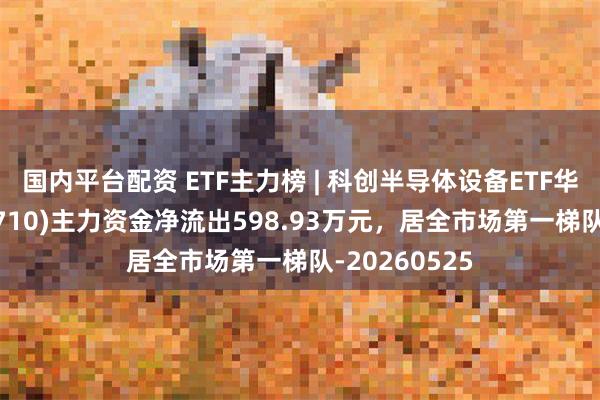 国内平台配资 ETF主力榜 | 科创半导体设备ETF华泰柏瑞(588710)主力资金净流出598.93万元，居全市场第一梯队-20260525