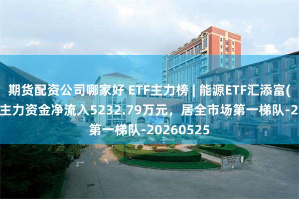 期货配资公司哪家好 ETF主力榜 | 能源ETF汇添富(159930)主力资金净流入5232.79万元，居全市场第一梯队-20260525