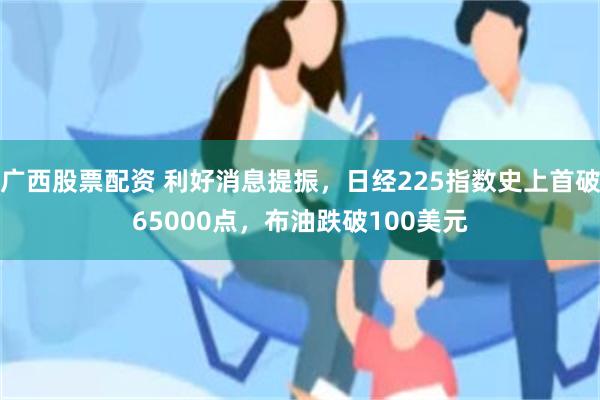 广西股票配资 利好消息提振，日经225指数史上首破65000点，布油跌破100美元