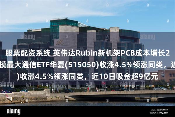 股票配资系统 英伟达Rubin新机架PCB成本增长233%，同类指数规模最大通信ETF华夏(515050)收涨4.5%领涨同类，近10日吸金超9亿元