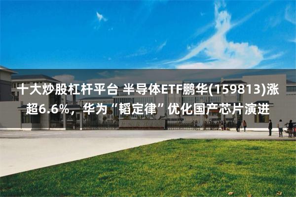 十大炒股杠杆平台 半导体ETF鹏华(159813)涨超6.6%，华为“韬定律”优化国产芯片演进