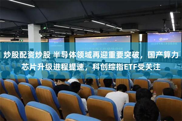 炒股配资炒股 半导体领域再迎重要突破，国产算力芯片升级进程提速，科创综指ETF受关注