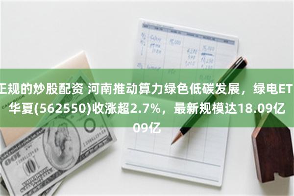 正规的炒股配资 河南推动算力绿色低碳发展，绿电ETF华夏(562550)收涨超2.7%，最新规模达18.09亿
