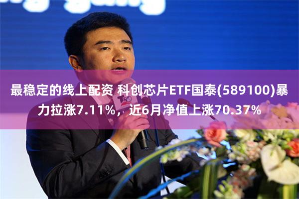 最稳定的线上配资 科创芯片ETF国泰(589100)暴力拉涨7.11%，近6月净值上涨70.37%