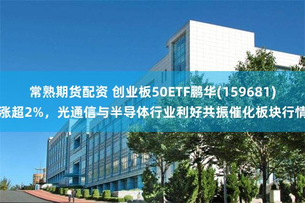 常熟期货配资 创业板50ETF鹏华(159681)涨超2%，光通信与半导体行业利好共振催化板块行情